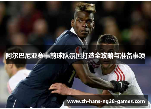 阿尔巴尼亚赛事前球队氛围打造全攻略与准备事项