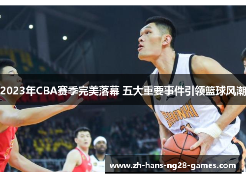 2023年CBA赛季完美落幕 五大重要事件引领篮球风潮