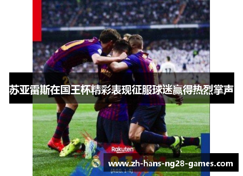 苏亚雷斯在国王杯精彩表现征服球迷赢得热烈掌声 苏亚雷斯在国王杯精彩表现征服球迷赢得热烈掌声